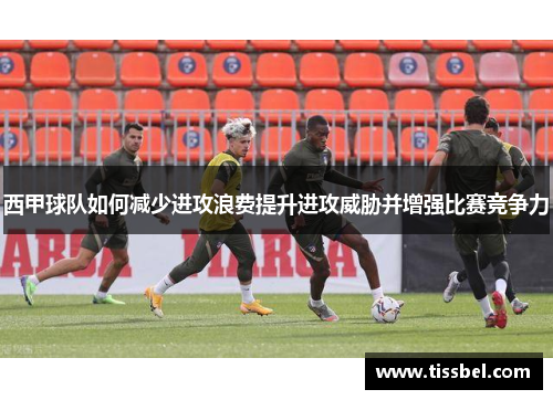 西甲球队如何减少进攻浪费提升进攻威胁并增强比赛竞争力